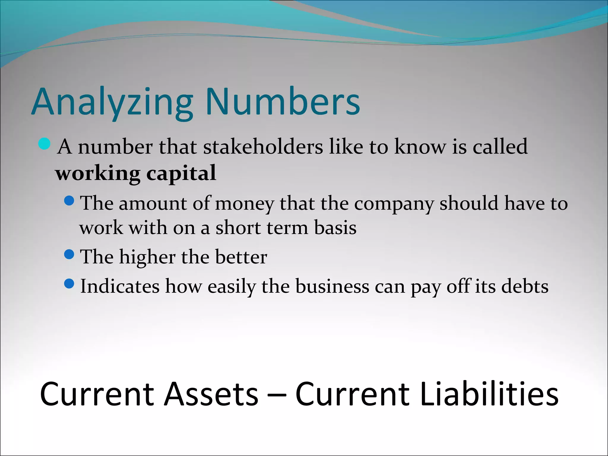 Analyzing Numbers
A number that stakeholders like to know is called
working capital
The amount of money that the company should have to
work with on a short term basis
The higher the better
Indicates how easily the business can pay off its debts
Current Assets – Current Liabilities
 