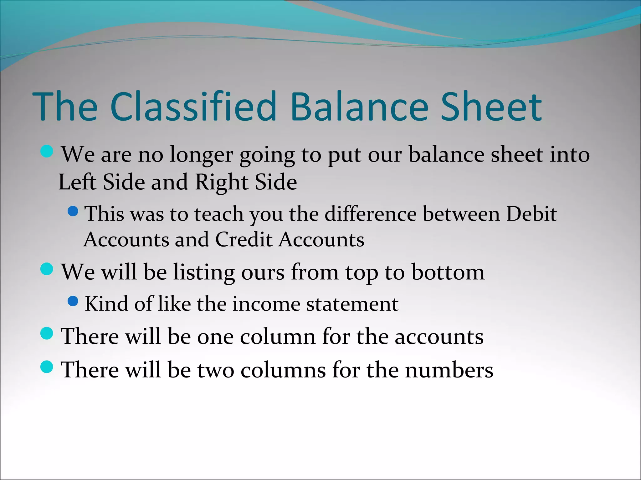 The Classified Balance Sheet
We are no longer going to put our balance sheet into
Left Side and Right Side
This was to teach you the difference between Debit
Accounts and Credit Accounts
We will be listing ours from top to bottom
Kind of like the income statement
There will be one column for the accounts
There will be two columns for the numbers
 