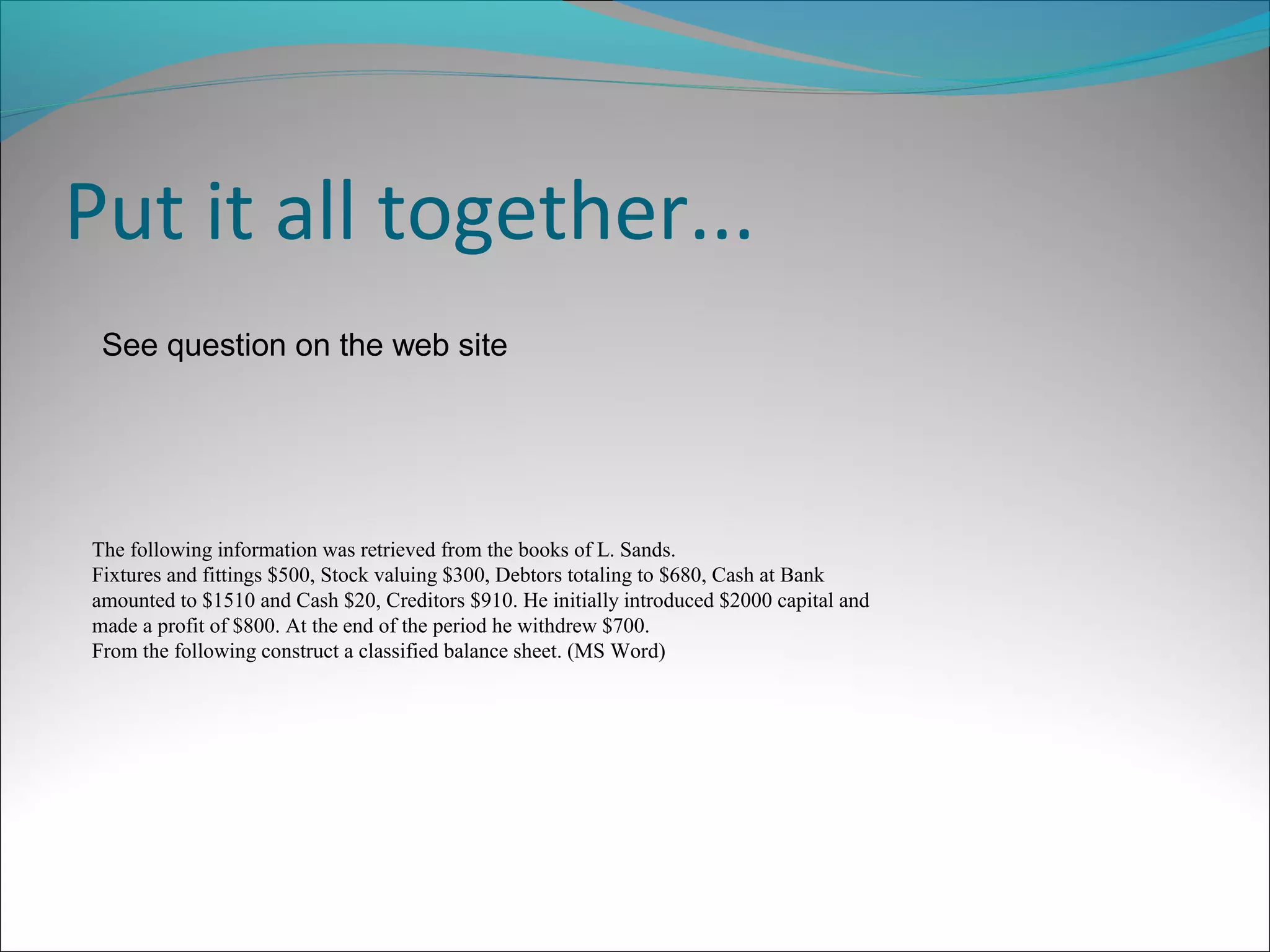 Put it all together...
See question on the web site
The following information was retrieved from the books of L. Sands.
Fixtures and fittings $500, Stock valuing $300, Debtors totaling to $680, Cash at Bank
amounted to $1510 and Cash $20, Creditors $910. He initially introduced $2000 capital and
made a profit of $800. At the end of the period he withdrew $700.
From the following construct a classified balance sheet. (MS Word)
 
