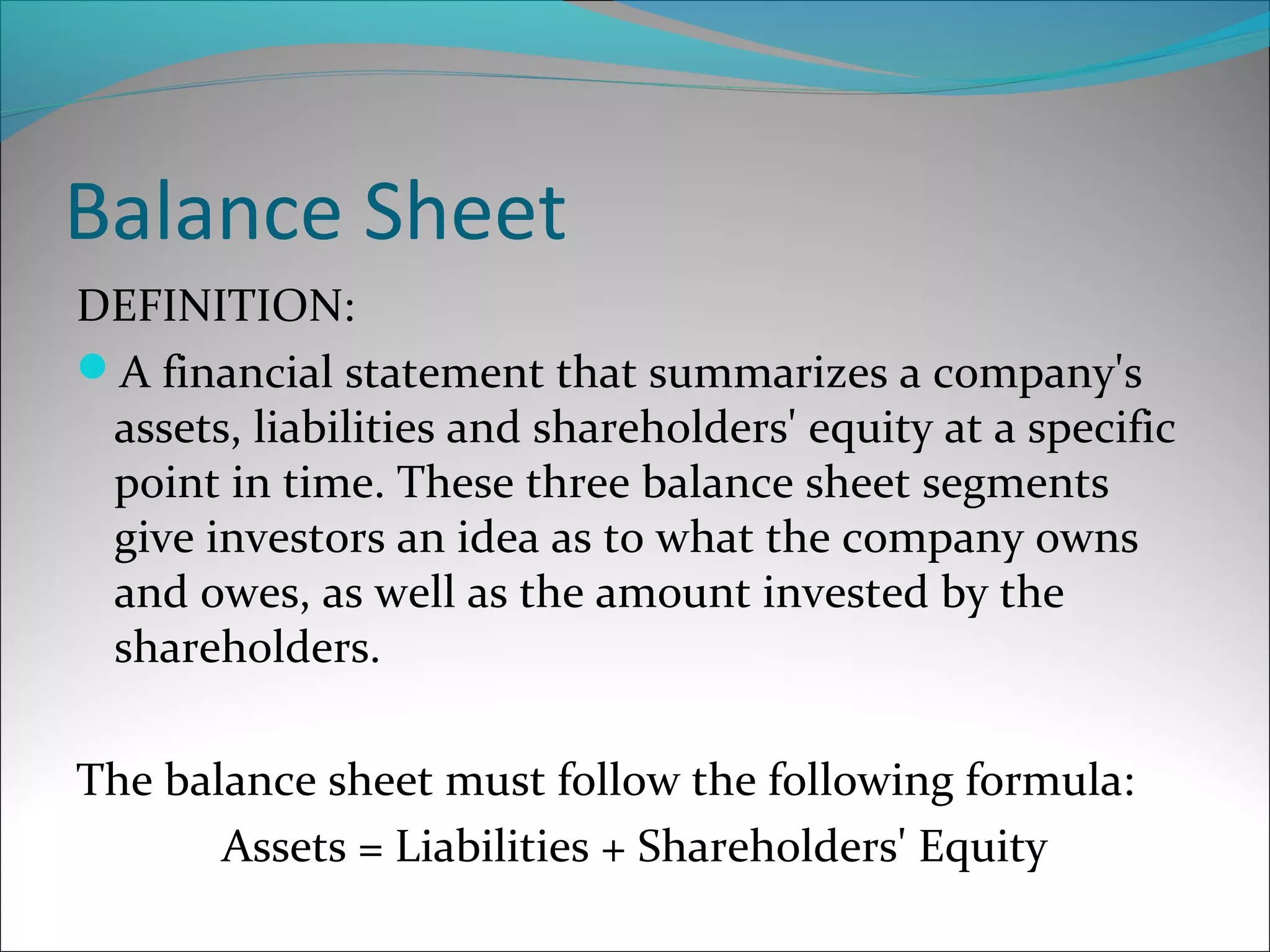 Balance Sheet
DEFINITION:
A financial statement that summarizes a company's
assets, liabilities and shareholders' equity at a specific
point in time. These three balance sheet segments
give investors an idea as to what the company owns
and owes, as well as the amount invested by the
shareholders.
The balance sheet must follow the following formula:
Assets = Liabilities + Shareholders' Equity
 