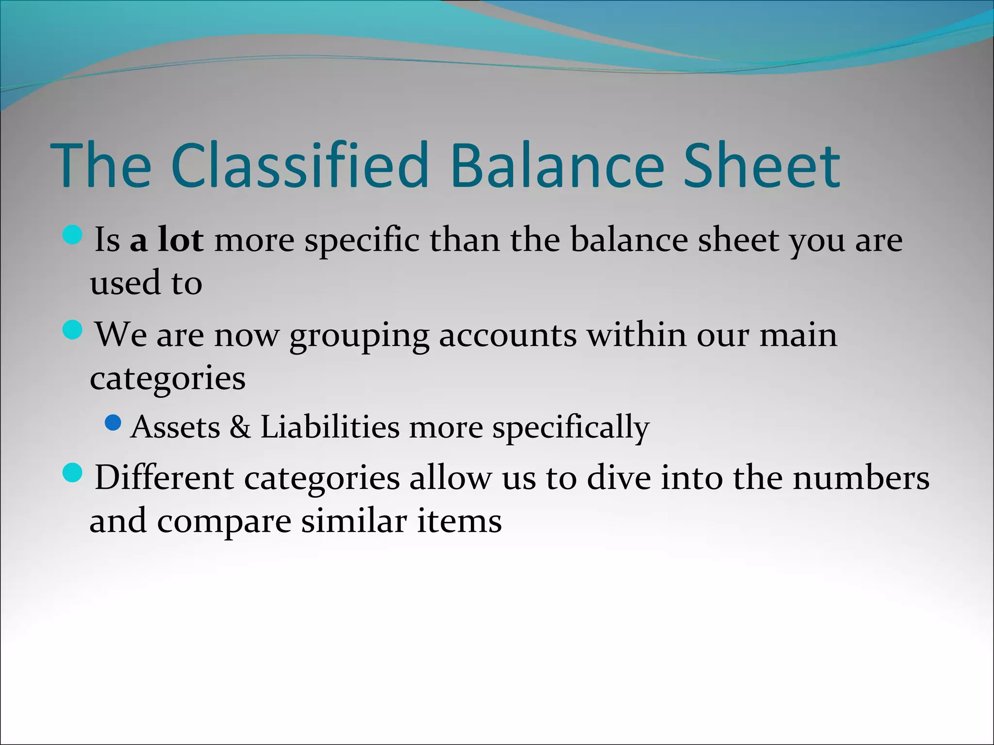 The Classified Balance Sheet
Is a lot more specific than the balance sheet you are
used to
We are now grouping accounts within our main
categories
Assets & Liabilities more specifically
Different categories allow us to dive into the numbers
and compare similar items
 