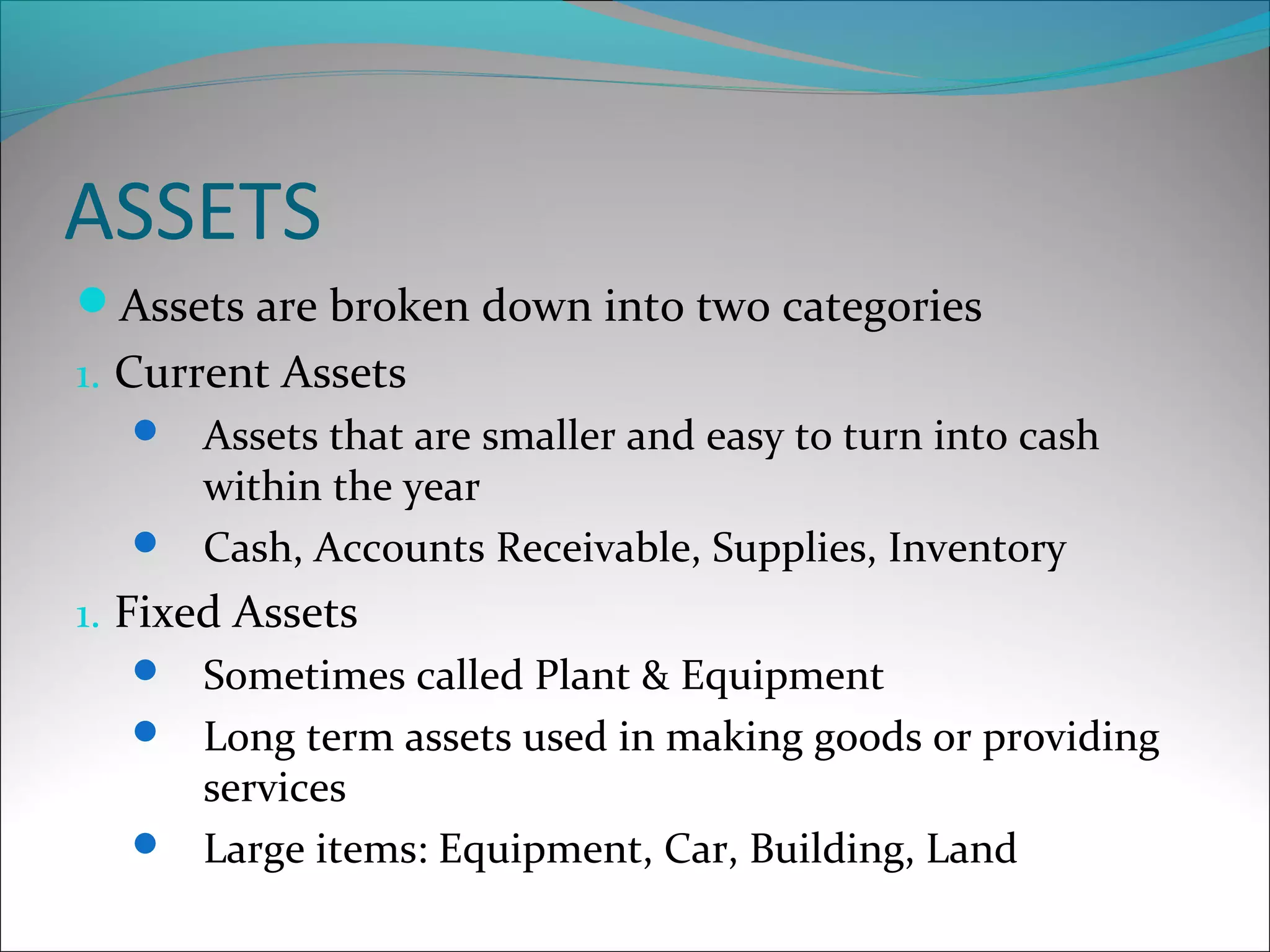ASSETS
Assets are broken down into two categories
1. Current Assets
 Assets that are smaller and easy to turn into cash
within the year
 Cash, Accounts Receivable, Supplies, Inventory
1. Fixed Assets
 Sometimes called Plant & Equipment
 Long term assets used in making goods or providing
services
 Large items: Equipment, Car, Building, Land
 