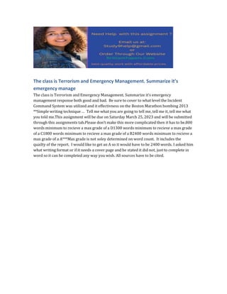 The class is Terrorism and Emergency Management. Summarize it’s
emergency manage
The class is Terrorism and Emergency Management. Summarize it’s emergency
management response both good and bad. Be sure to cover to what level the Incident
Command System was utilized and it effectivness on the Boston Marathon bombing 2013
**Simple writing technique … Tell me what you are going to tell me, tell me it, tell me what
you told me.This assignment will be due on Saturday March 25, 2023 and will be submitted
through this assignments tab.Please don’t make this more complicated then it has to be.800
words minimum to recieve a max grade of a D1300 words minimum to recieve a max grade
of a C1800 words minimum to recieve a max grade of a B2400 words minimum to recieve a
max grade of a A***Max grade is not soley determined on word count. It includes the
quailty of the report. I would like to get an A so it would have to be 2400 words. I asked him
what writing format or if it needs a cover page and he stated it did not, just to complete in
word so it can be completed any way you wish. All sources have to be cited.
 