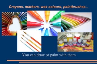 Crayons, markers, wax colours, paintbrushes...
You can draw or paint with them.