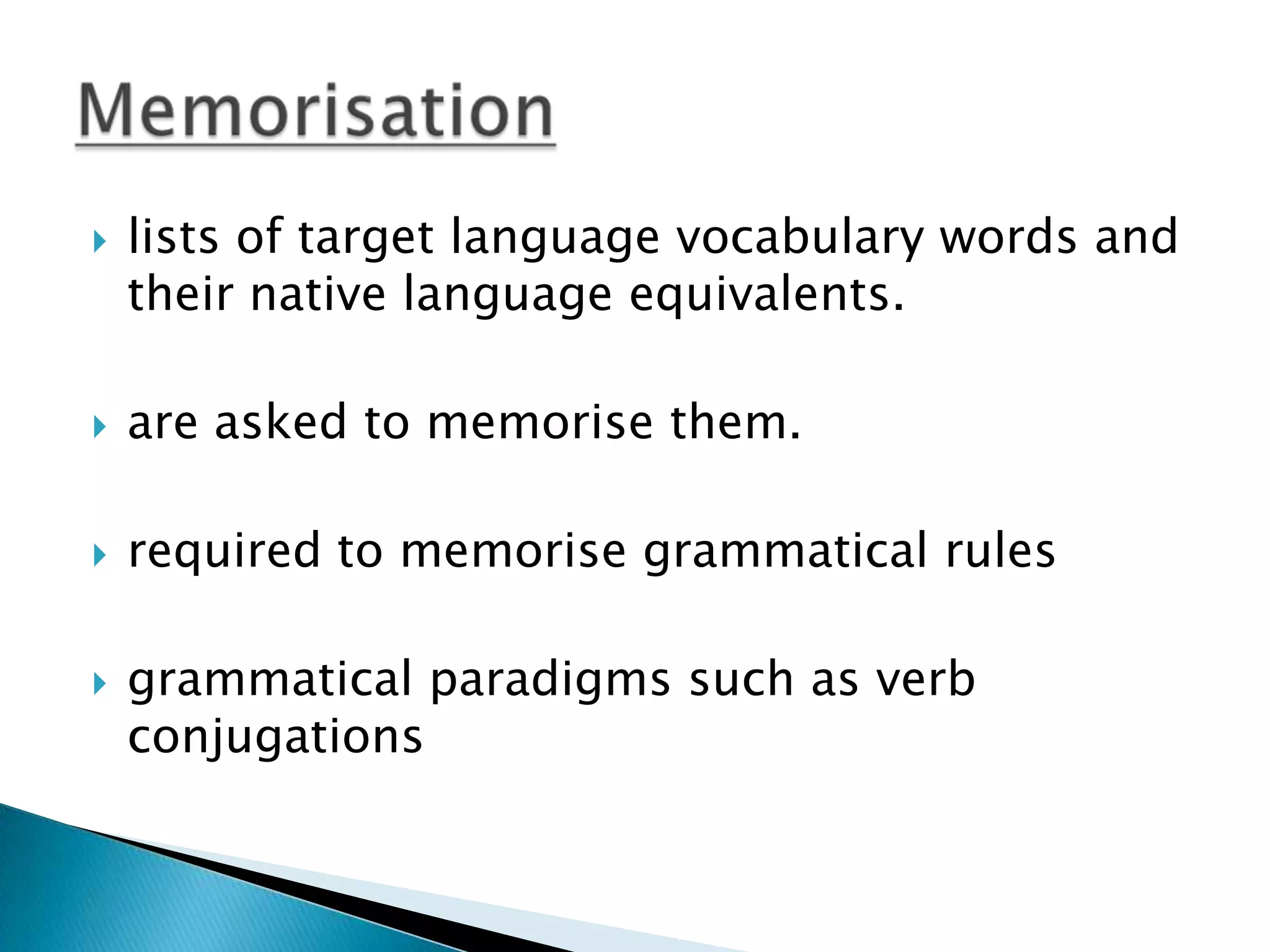    lists of target language vocabulary words and
    their native language equivalents.

   are asked to memorise them.

   required to memorise grammatical rules

   grammatical paradigms such as verb
    conjugations
 