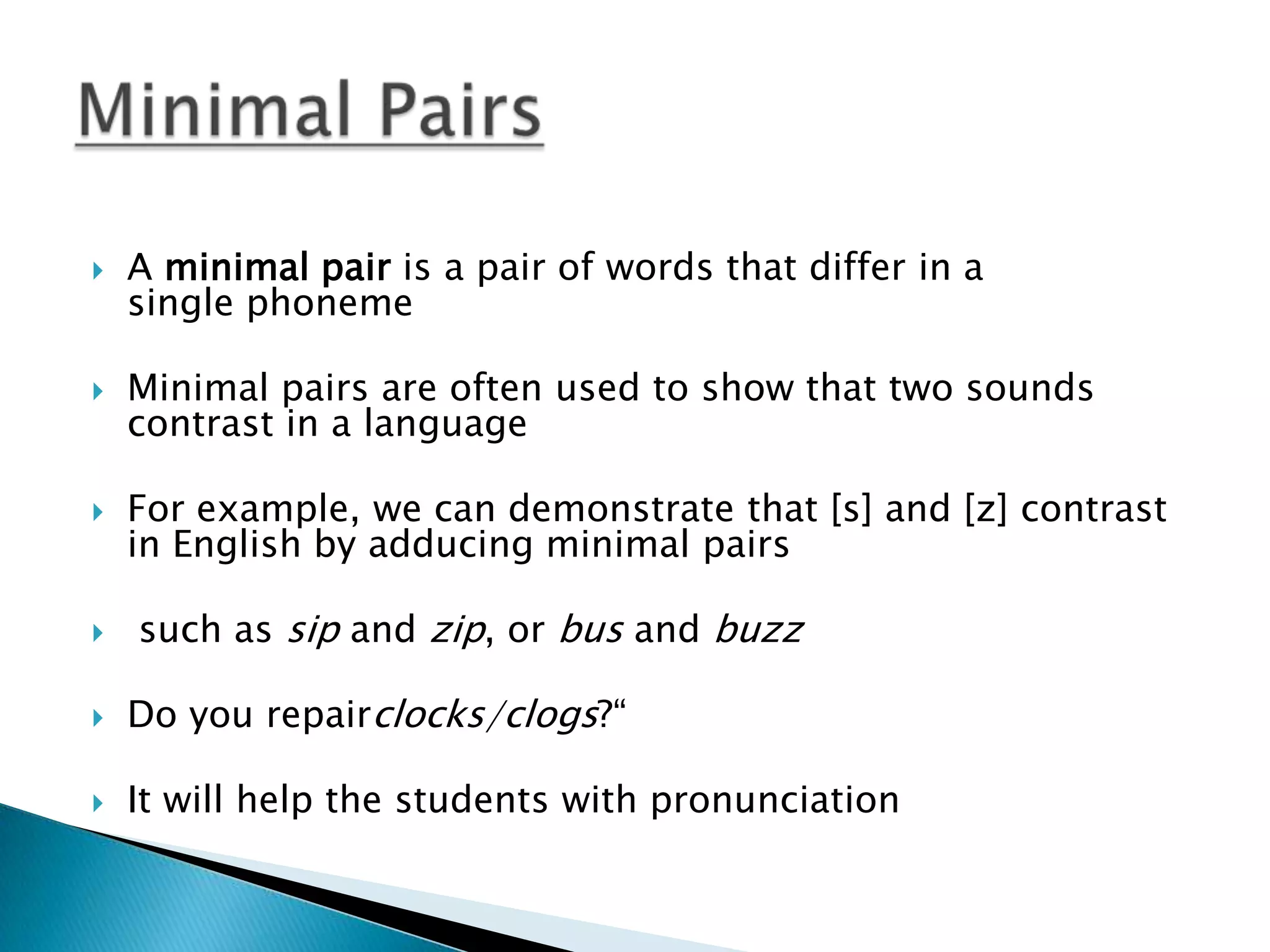    A minimal pair is a pair of words that differ in a
    single phoneme

   Minimal pairs are often used to show that two sounds
    contrast in a language

   For example, we can demonstrate that [s] and [z] contrast
    in English by adducing minimal pairs

   such as sip and zip, or bus and buzz

   Do you repairclocks/clogs?“

   It will help the students with pronunciation
 