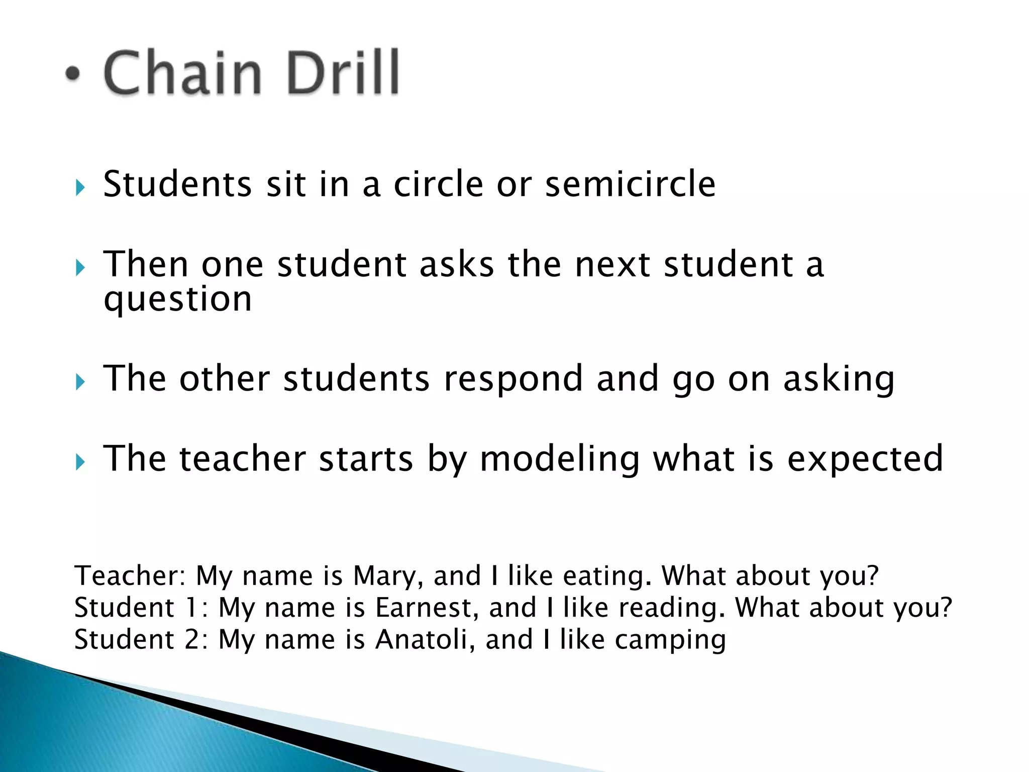    Students sit in a circle or semicircle

   Then one student asks the next student a
    question

   The other students respond and go on asking

   The teacher starts by modeling what is expected


Teacher: My name is Mary, and I like eating. What about you?
Student 1: My name is Earnest, and I like reading. What about you?
Student 2: My name is Anatoli, and I like camping
 