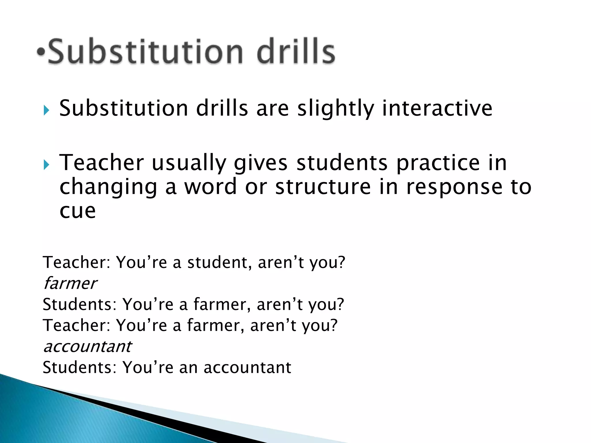    Substitution drills are slightly interactive

   Teacher usually gives students practice in
    changing a word or structure in response to
    cue

Teacher: You‟re a student, aren‟t you?
farmer
Students: You‟re a farmer, aren‟t you?
Teacher: You‟re a farmer, aren‟t you?
accountant
Students: You‟re an accountant
 