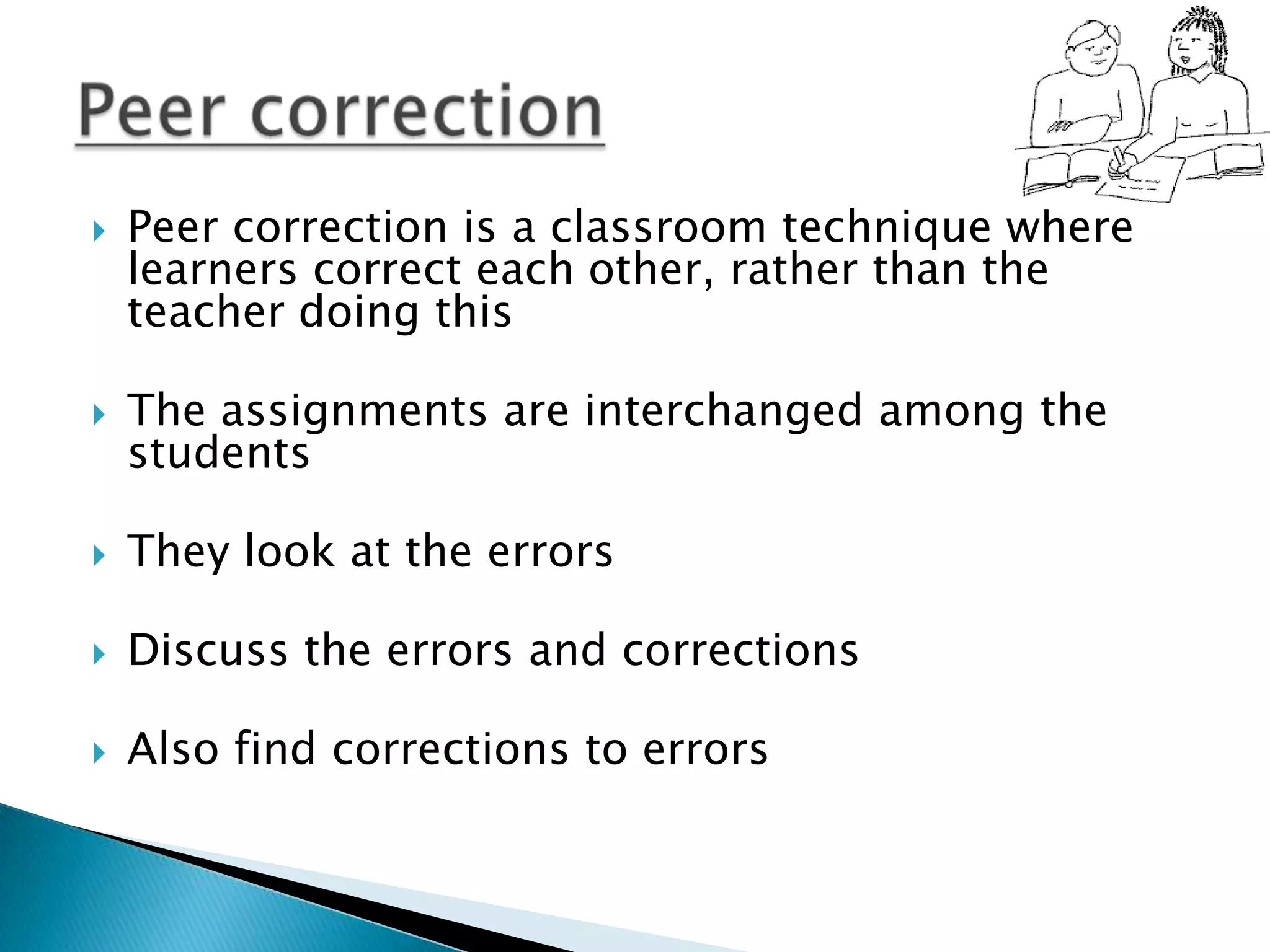    Peer correction is a classroom technique where
    learners correct each other, rather than the
    teacher doing this

   The assignments are interchanged among the
    students

   They look at the errors

   Discuss the errors and corrections

   Also find corrections to errors
 