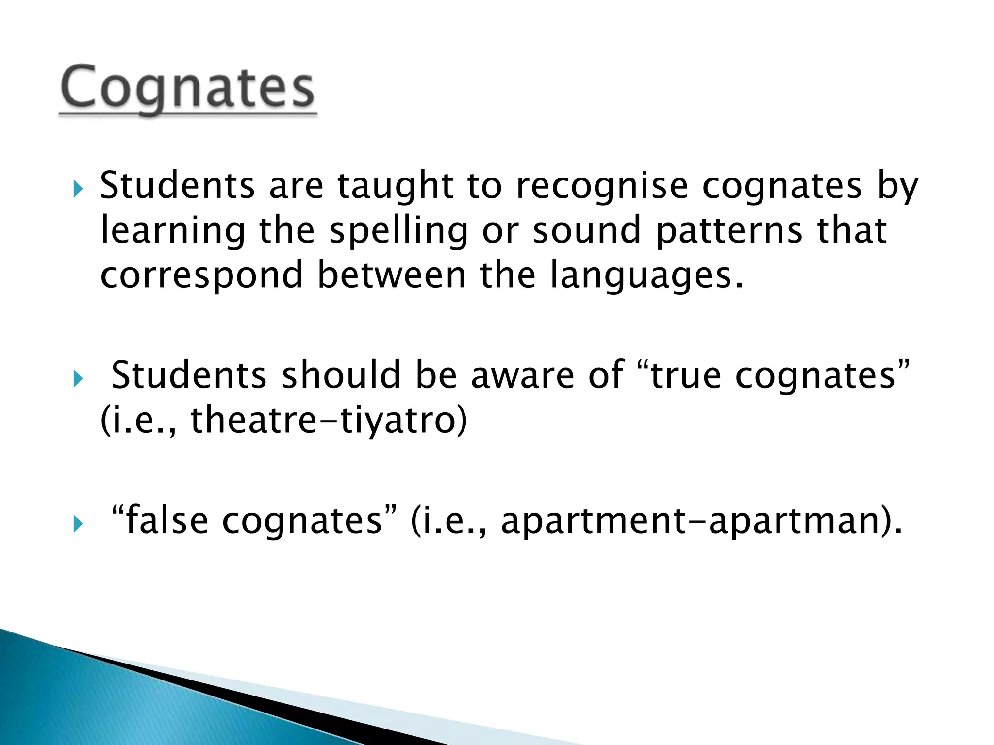    Students are taught to recognise cognates by
    learning the spelling or sound patterns that
    correspond between the languages.

    Students should be aware of “true cognates”
    (i.e., theatre-tiyatro)

   “false cognates” (i.e., apartment-apartman).
 