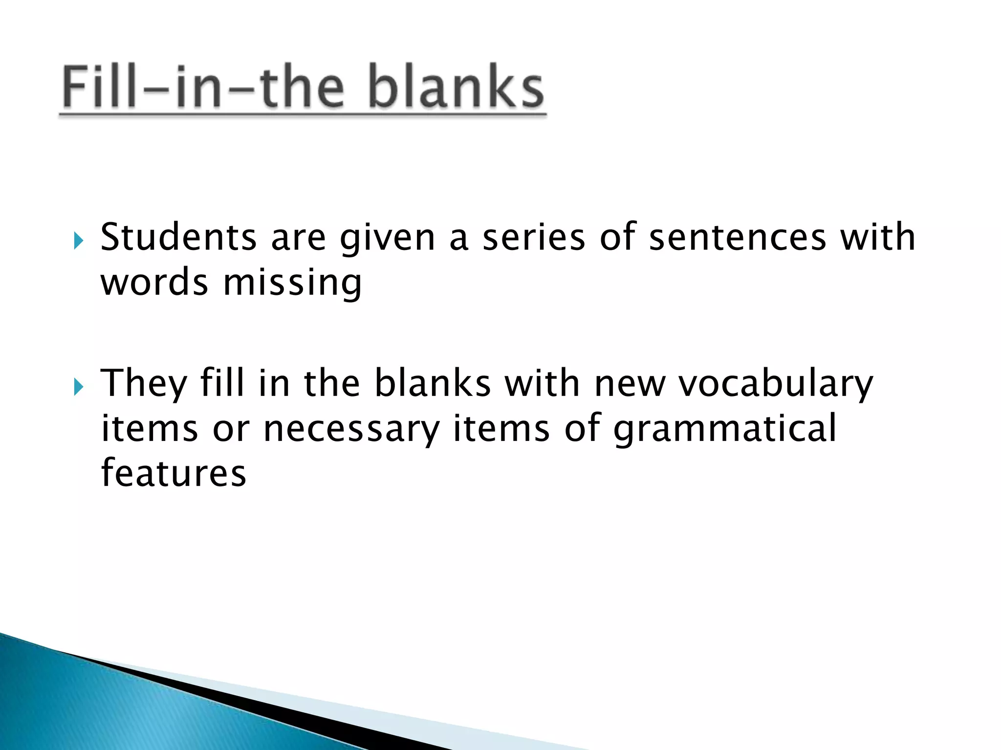    Students are given a series of sentences with
    words missing

   They fill in the blanks with new vocabulary
    items or necessary items of grammatical
    features
 