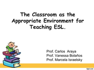 The Classroom as the Appropriate Environment for Teaching ESL. Prof. Carlos  Araya Prof. Vanessa Bolaños Prof. Marcela Israelsky 