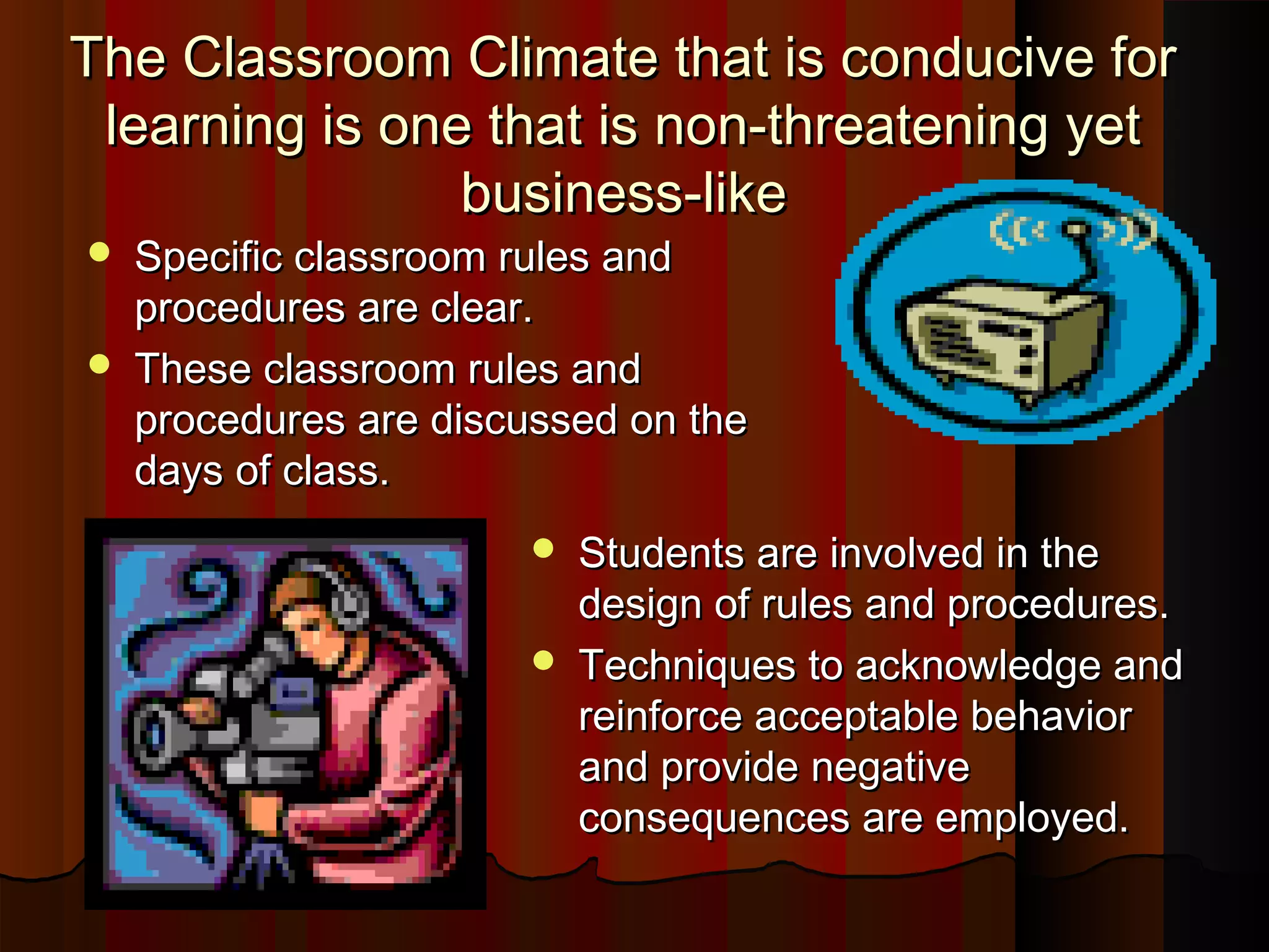 The Classroom Climate that is conducive forThe Classroom Climate that is conducive for
learning is one that is non-threatening yetlearning is one that is non-threatening yet
business-likebusiness-like
 Specific classroom rules andSpecific classroom rules and
procedures are clear.procedures are clear.
 These classroom rules andThese classroom rules and
procedures are discussed on theprocedures are discussed on the
days of class.days of class.
 Students are involved in theStudents are involved in the
design of rules and procedures.design of rules and procedures.
 Techniques to acknowledge andTechniques to acknowledge and
reinforce acceptable behaviorreinforce acceptable behavior
and provide negativeand provide negative
consequences are employed.consequences are employed.
 
