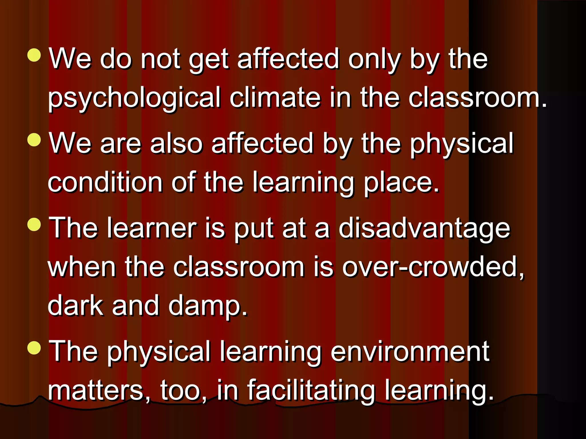 We do not get affected only by theWe do not get affected only by the
psychological climate in the classroom.psychological climate in the classroom.
We are also affected by the physicalWe are also affected by the physical
condition of the learning place.condition of the learning place.
The learner is put at a disadvantageThe learner is put at a disadvantage
when the classroom is over-crowded,when the classroom is over-crowded,
dark and damp.dark and damp.
The physical learning environmentThe physical learning environment
matters, too, in facilitating learning.matters, too, in facilitating learning.
 