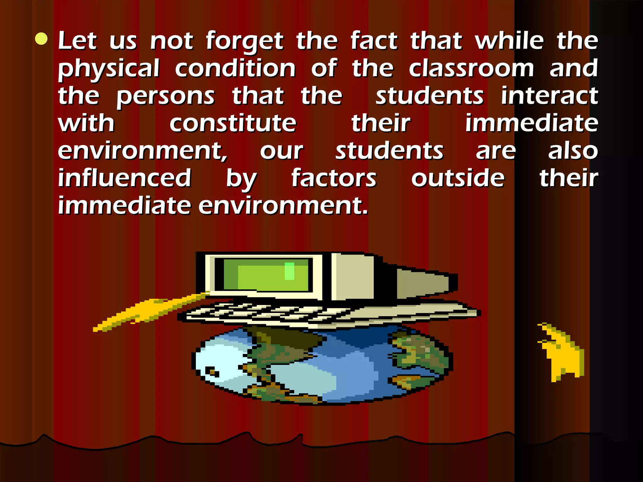  Let us not forget the fact that while theLet us not forget the fact that while the
physical condition of the classroom andphysical condition of the classroom and
the persons that the students interactthe persons that the students interact
with constitute their immediatewith constitute their immediate
environment, our students are alsoenvironment, our students are also
influenced by factors outside theirinfluenced by factors outside their
immediate environment.immediate environment.
 