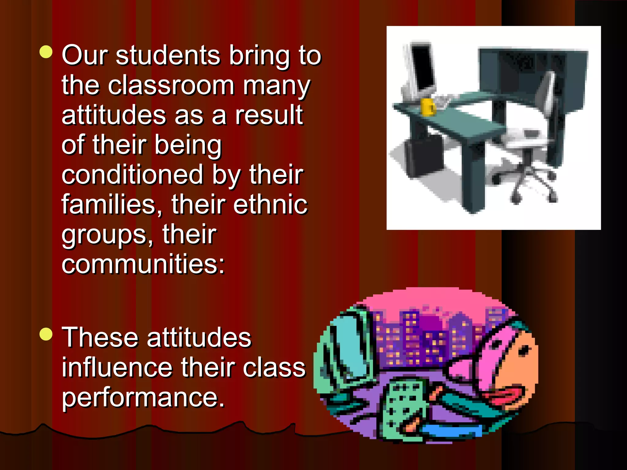 Our students bring toOur students bring to
the classroom manythe classroom many
attitudes as a resultattitudes as a result
of their beingof their being
conditioned by theirconditioned by their
families, their ethnicfamilies, their ethnic
groups, theirgroups, their
communities:communities:
These attitudesThese attitudes
influence their classinfluence their class
performance.performance.
 