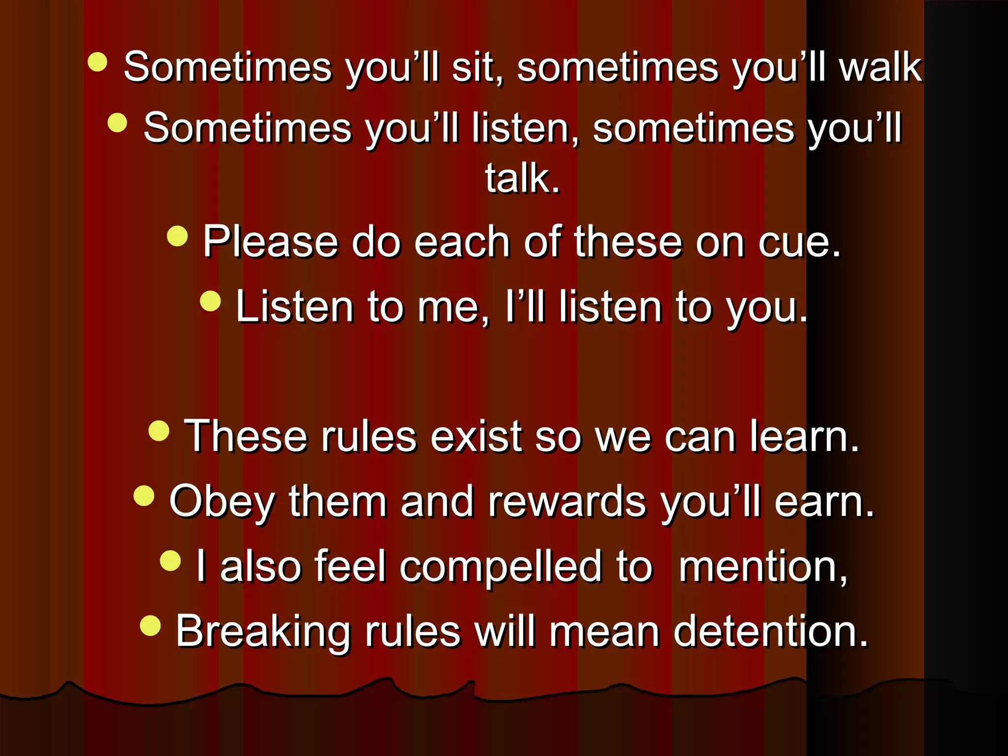  Sometimes you’ll sit, sometimes you’ll walkSometimes you’ll sit, sometimes you’ll walk
 Sometimes you’ll listen, sometimes you’llSometimes you’ll listen, sometimes you’ll
talk.talk.
Please do each of these on cue.Please do each of these on cue.
Listen to me, I’ll listen to you.Listen to me, I’ll listen to you.
These rules exist so we can learn.These rules exist so we can learn.
Obey them and rewards you’ll earn.Obey them and rewards you’ll earn.
I also feel compelled to mention,I also feel compelled to mention,
Breaking rules will mean detention.Breaking rules will mean detention.
 