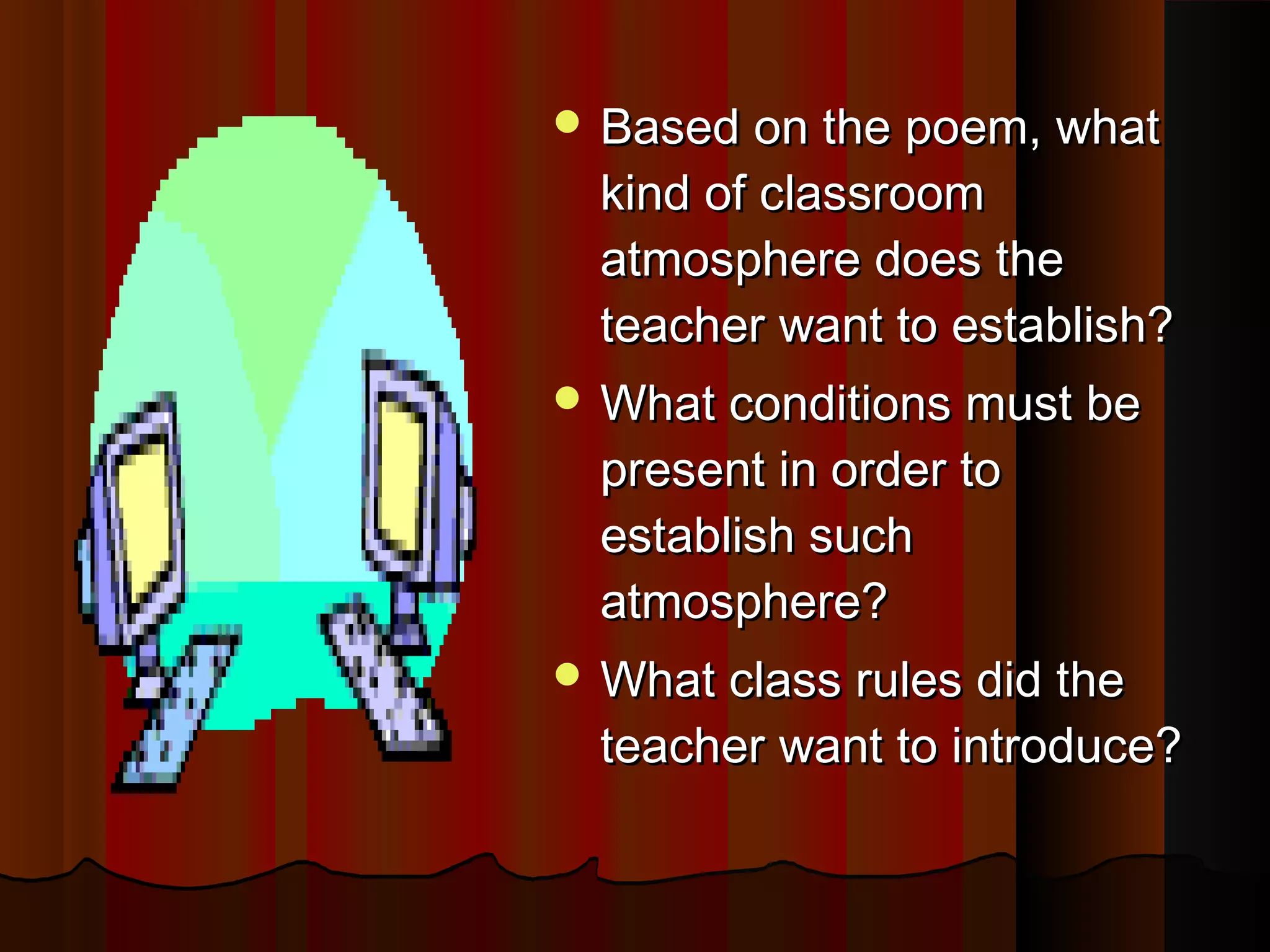  Based on the poem, whatBased on the poem, what
kind of classroomkind of classroom
atmosphere does theatmosphere does the
teacher want to establish?teacher want to establish?
 What conditions must beWhat conditions must be
present in order topresent in order to
establish suchestablish such
atmosphere?atmosphere?
 What class rules did theWhat class rules did the
teacher want to introduce?teacher want to introduce?
 