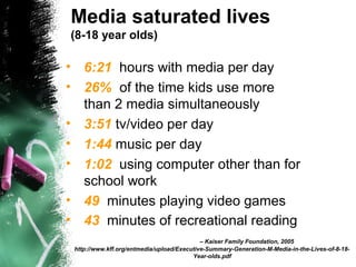 Media saturated lives
(8-18 year olds)
• 6:21 hours with media per day
• 26% of the time kids use more
than 2 media simultaneously
• 3:51 tv/video per day
• 1:44 music per day
• 1:02 using computer other than for
school work
• 49 minutes playing video games
• 43 minutes of recreational reading
– Kaiser Family Foundation, 2005
http://www.kff.org/entmedia/upload/Executive-Summary-Generation-M-Media-in-the-Lives-of-8-18-
Year-olds.pdf
 