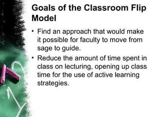 Goals of the Classroom Flip
Model
• Find an approach that would make
it possible for faculty to move from
sage to guide.
• Reduce the amount of time spent in
class on lecturing, opening up class
time for the use of active learning
strategies.
 