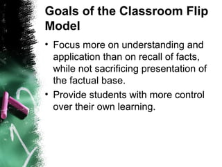 Goals of the Classroom Flip
Model
• Focus more on understanding and
application than on recall of facts,
while not sacrificing presentation of
the factual base.
• Provide students with more control
over their own learning.
 
