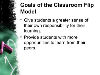 Goals of the Classroom Flip
Model
• Give students a greater sense of
their own responsibility for their
learning.
• Provide students with more
opportunities to learn from their
peers.
 