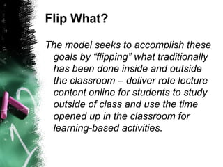 Flip What?
The model seeks to accomplish these
goals by “flipping” what traditionally
has been done inside and outside
the classroom – deliver rote lecture
content online for students to study
outside of class and use the time
opened up in the classroom for
learning-based activities.
 