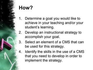 How?
1. Determine a goal you would like to
achieve in your teaching and/or your
student’s learning.
2. Develop an instructional strategy to
accomplish your goal.
3. Select an element of a CMS that can
be used for this strategy.
4. Identify the skills in the use of a CMS
that you need to develop in order to
implement the strategy.
 