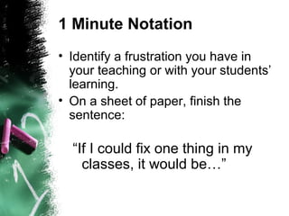 1 Minute Notation
• Identify a frustration you have in
your teaching or with your students’
learning.
• On a sheet of paper, finish the
sentence:
“If I could fix one thing in my
classes, it would be…”
 