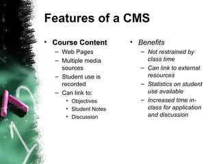Features of a CMS
• Course ContentCourse Content
– Web Pages
– Multiple media
sources
– Student use is
recorded
– Can link to:
• Objectives
• Student Notes
• Discussion
• Benefits
– Not restrained by
class time
– Can link to external
resources
– Statistics on student
use available
– Increased time in-
class for application
and discussion
 
