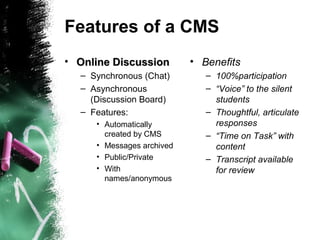 Features of a CMS
• Online DiscussionOnline Discussion
– Synchronous (Chat)
– Asynchronous
(Discussion Board)
– Features:
• Automatically
created by CMS
• Messages archived
• Public/Private
• With
names/anonymous
• Benefits
– 100%participation
– “Voice” to the silent
students
– Thoughtful, articulate
responses
– “Time on Task” with
content
– Transcript available
for review
 