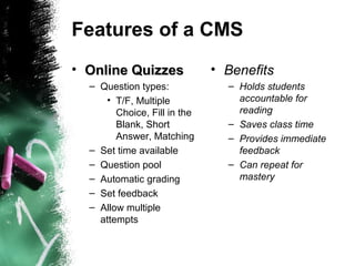 Features of a CMS
• Online QuizzesOnline Quizzes
– Question types:
• T/F, Multiple
Choice, Fill in the
Blank, Short
Answer, Matching
– Set time available
– Question pool
– Automatic grading
– Set feedback
– Allow multiple
attempts
• Benefits
– Holds students
accountable for
reading
– Saves class time
– Provides immediate
feedback
– Can repeat for
mastery
 