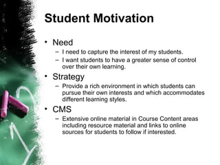 Student Motivation
• Need
– I need to capture the interest of my students.
– I want students to have a greater sense of control
over their own learning.
• Strategy
– Provide a rich environment in which students can
pursue their own interests and which accommodates
different learning styles.
• CMS
– Extensive online material in Course Content areas
including resource material and links to online
sources for students to follow if interested.
 
