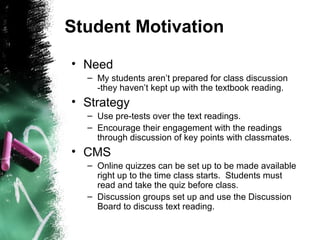 Student Motivation
• Need
– My students aren’t prepared for class discussion
-they haven’t kept up with the textbook reading.
• Strategy
– Use pre-tests over the text readings.
– Encourage their engagement with the readings
through discussion of key points with classmates.
• CMS
– Online quizzes can be set up to be made available
right up to the time class starts. Students must
read and take the quiz before class.
– Discussion groups set up and use the Discussion
Board to discuss text reading.
 