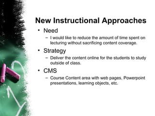 New Instructional Approaches
• Need
– I would like to reduce the amount of time spent on
lecturing without sacrificing content coverage.
• Strategy
– Deliver the content online for the students to study
outside of class.
• CMS
– Course Content area with web pages, Powerpoint
presentations, learning objects, etc.
 