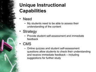 Unique Instructional
Capabilities
• Need
– My students need to be able to assess their
understanding of the content
• Strategy
– Provide student self-assessment and immediate
feedback
• CMS
– Online quizzes and student self-assessment
questions allow students to check their understanding
and receive immediate feedback – including
suggestions for further study
 