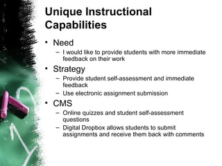 Unique Instructional
Capabilities
• Need
– I would like to provide students with more immediate
feedback on their work
• Strategy
– Provide student self-assessment and immediate
feedback
– Use electronic assignment submission
• CMS
– Online quizzes and student self-assessment
questions
– Digital Dropbox allows students to submit
assignments and receive them back with comments
 