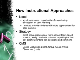 New Instructional Approaches
• Need
– My students need opportunities for continuing
discussion for peer learning.
– I want to provide students with more opportunities for
peer learning.
• Strategy
– Small group discussions, more partner/team-based
projects, assign students or teams report topics then
ask other students to ask questions and comment.
• CMS
– Online Discussion Board, Group Areas, Virtual
Classroom (chat).
 