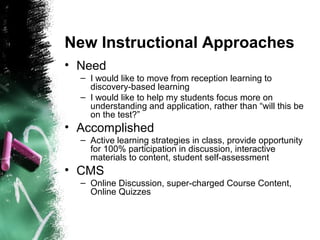 New Instructional Approaches
• Need
– I would like to move from reception learning to
discovery-based learning
– I would like to help my students focus more on
understanding and application, rather than “will this be
on the test?”
• Accomplished
– Active learning strategies in class, provide opportunity
for 100% participation in discussion, interactive
materials to content, student self-assessment
• CMS
– Online Discussion, super-charged Course Content,
Online Quizzes
 