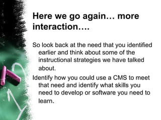 Here we go again… more
interaction….
So look back at the need that you identified
earlier and think about some of the
instructional strategies we have talked
about.
Identify how you could use a CMS to meet
that need and identify what skills you
need to develop or software you need to
learn.
 
