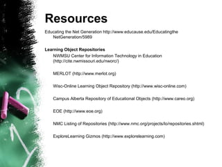 Resources
Educating the Net Generation http://www.educause.edu/Educatingthe
NetGeneration/5989
Learning Object Repositories
NWMSU Center for Information Technology in Education
(http://cite.nwmissouri.edu/nworc/)
MERLOT (http://www.merlot.org)
Wisc-Online Learning Object Repository (http://www.wisc-online.com)
Campus Alberta Repository of Educational Objects (http://www.careo.org)
EOE (http://www.eoe.org)
NMC Listing of Repositories (http://www.nmc.org/projects/lo/repositories.shtml)
ExploreLearning Gizmos (http://www.explorelearning.com)
 