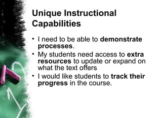 Unique Instructional
Capabilities
• I need to be able to demonstrate
processes.
• My students need access to extra
resources to update or expand on
what the text offers
• I would like students to track their
progress in the course.
 