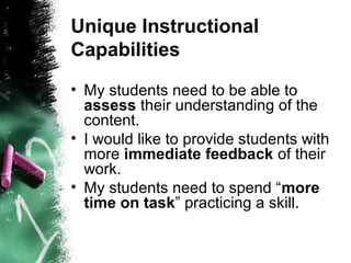 Unique Instructional
Capabilities
• My students need to be able to
assess their understanding of the
content.
• I would like to provide students with
more immediate feedback of their
work.
• My students need to spend “more
time on task” practicing a skill.
 