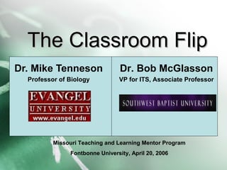 The Classroom FlipThe Classroom Flip
Dr. Mike Tenneson
Professor of Biology
Dr. Bob McGlasson
VP for ITS, Associate Professor
Missouri Teaching and Learning Mentor Program
Fontbonne University, April 20, 2006
 