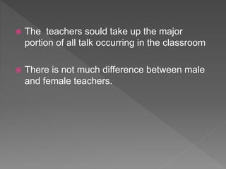  The teachers sould take up the major
portion of all talk occurring in the classroom
 There is not much difference between male
and female teachers.
 