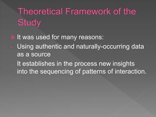  It was used for many reasons:
- Using authentic and naturally-occurring data
as a source
- It establishes in the process new insights
into the sequencing of patterns of interaction.
 