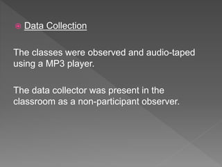  Data Collection
The classes were observed and audio-taped
using a MP3 player.
The data collector was present in the
classroom as a non-participant observer.
 