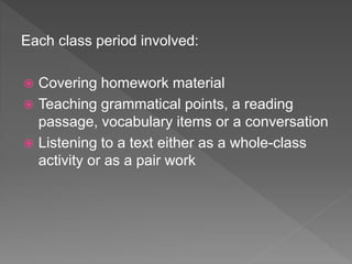 Each class period involved:
 Covering homework material
 Teaching grammatical points, a reading
passage, vocabulary items or a conversation
 Listening to a text either as a whole-class
activity or as a pair work
 