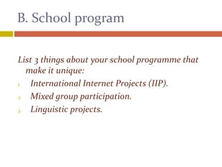 B. School program
List 3 things about your school programme that
make it unique:
1. International Internet Projects (IIP).
2. Mixed group participation.
3. Linguistic projects.
 