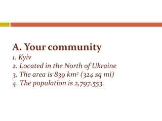 A. Your community
1. Kyiv
2. Located in the North of Ukraine
3. The area is 839 km2 (324 sq mi)
4. The population is 2,797,553.
 
